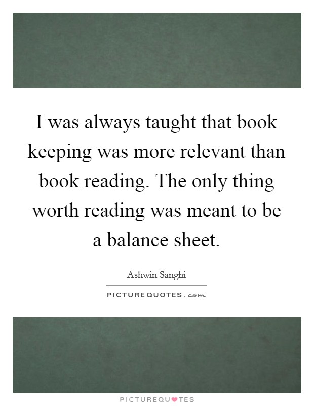 I was always taught that book keeping was more relevant than book reading. The only thing worth reading was meant to be a balance sheet. Picture Quote #1