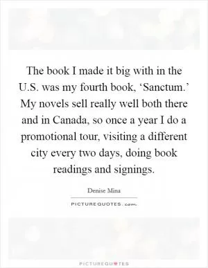 The book I made it big with in the U.S. was my fourth book, ‘Sanctum.’ My novels sell really well both there and in Canada, so once a year I do a promotional tour, visiting a different city every two days, doing book readings and signings Picture Quote #1