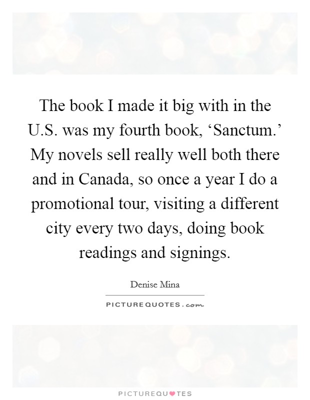 The book I made it big with in the U.S. was my fourth book, ‘Sanctum.' My novels sell really well both there and in Canada, so once a year I do a promotional tour, visiting a different city every two days, doing book readings and signings. Picture Quote #1