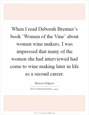 When I read Deborah Brenner’s book ‘Women of the Vine’ about women wine makers, I was impressed that many of the women she had interviewed had come to wine making later in life as a second career Picture Quote #1