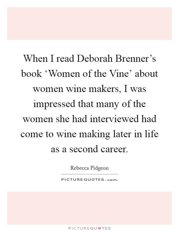 When I read Deborah Brenner's book ‘Women of the Vine' about women wine makers, I was impressed that many of the women she had interviewed had come to wine making later in life as a second career. Picture Quote #1