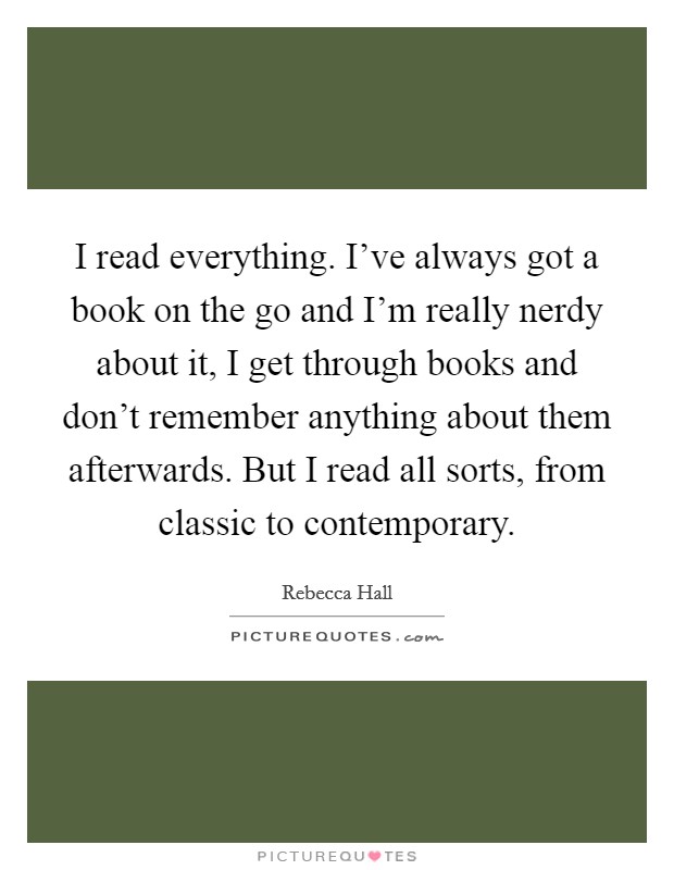 I read everything. I've always got a book on the go and I'm really nerdy about it, I get through books and don't remember anything about them afterwards. But I read all sorts, from classic to contemporary. Picture Quote #1