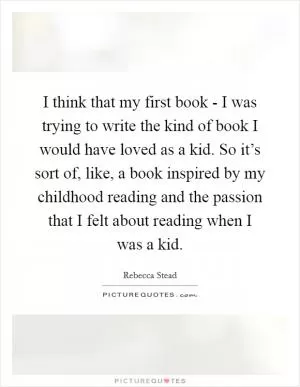 I think that my first book - I was trying to write the kind of book I would have loved as a kid. So it’s sort of, like, a book inspired by my childhood reading and the passion that I felt about reading when I was a kid Picture Quote #1