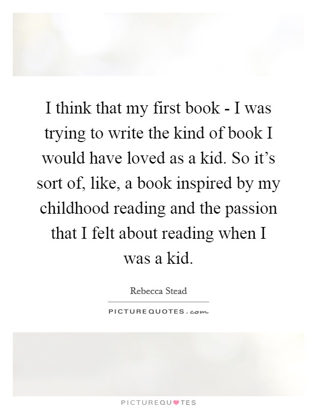 I think that my first book - I was trying to write the kind of book I would have loved as a kid. So it's sort of, like, a book inspired by my childhood reading and the passion that I felt about reading when I was a kid. Picture Quote #1