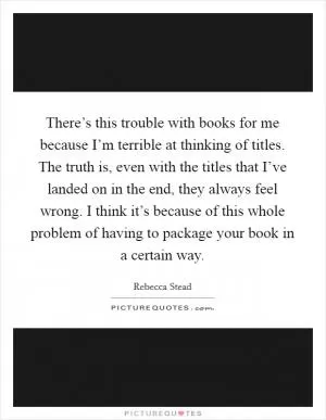 There’s this trouble with books for me because I’m terrible at thinking of titles. The truth is, even with the titles that I’ve landed on in the end, they always feel wrong. I think it’s because of this whole problem of having to package your book in a certain way Picture Quote #1