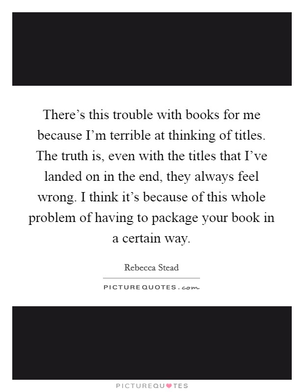 There's this trouble with books for me because I'm terrible at thinking of titles. The truth is, even with the titles that I've landed on in the end, they always feel wrong. I think it's because of this whole problem of having to package your book in a certain way. Picture Quote #1