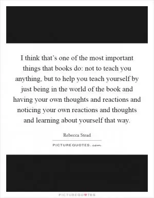I think that’s one of the most important things that books do: not to teach you anything, but to help you teach yourself by just being in the world of the book and having your own thoughts and reactions and noticing your own reactions and thoughts and learning about yourself that way Picture Quote #1