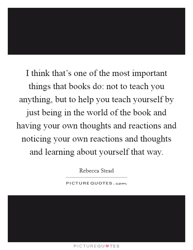 I think that's one of the most important things that books do: not to teach you anything, but to help you teach yourself by just being in the world of the book and having your own thoughts and reactions and noticing your own reactions and thoughts and learning about yourself that way. Picture Quote #1