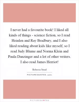 I never had a favourite book! I liked all kinds of things - science fiction, so I read Heinlen and Ray Bradbury, and I also liked reading about kids like myself, so I read Judy Blume and Norma Klein and Paula Danzinger and a lot of other writers. I also read James Herriot! Picture Quote #1