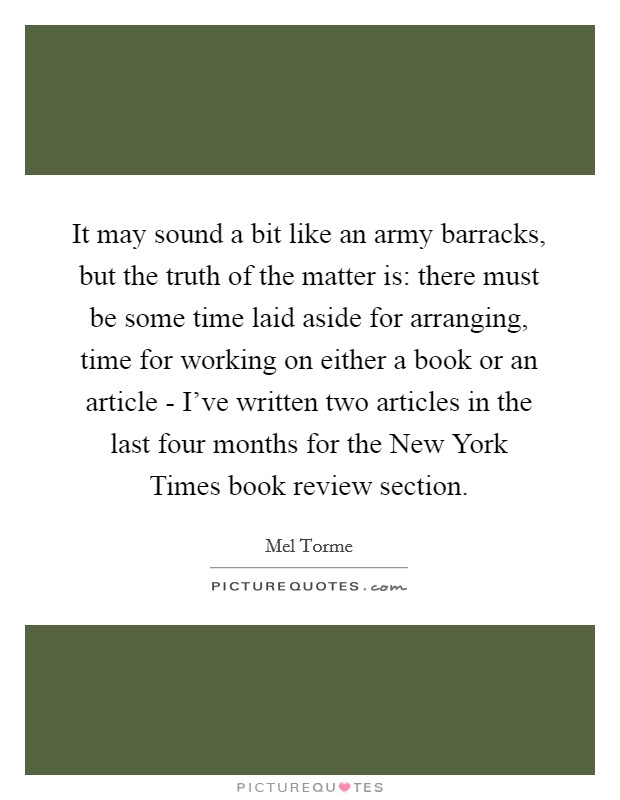 It may sound a bit like an army barracks, but the truth of the matter is: there must be some time laid aside for arranging, time for working on either a book or an article - I've written two articles in the last four months for the New York Times book review section. Picture Quote #1