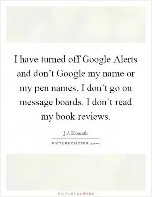 I have turned off Google Alerts and don’t Google my name or my pen names. I don’t go on message boards. I don’t read my book reviews Picture Quote #1
