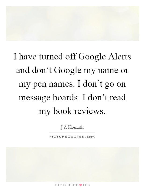 I have turned off Google Alerts and don't Google my name or my pen names. I don't go on message boards. I don't read my book reviews. Picture Quote #1