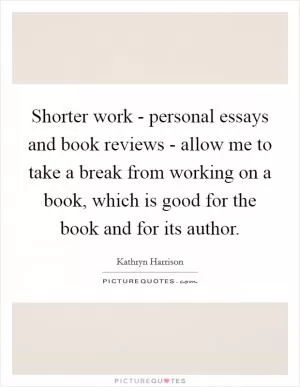 Shorter work - personal essays and book reviews - allow me to take a break from working on a book, which is good for the book and for its author Picture Quote #1