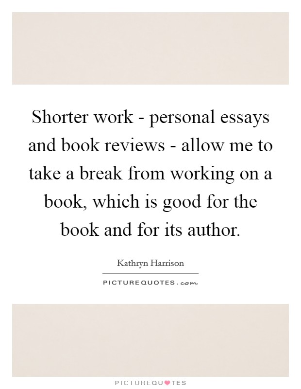 Shorter work - personal essays and book reviews - allow me to take a break from working on a book, which is good for the book and for its author. Picture Quote #1