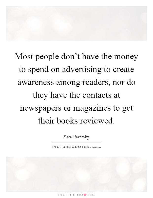 Most people don't have the money to spend on advertising to create awareness among readers, nor do they have the contacts at newspapers or magazines to get their books reviewed. Picture Quote #1
