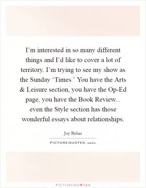 I’m interested in so many different things and I’d like to cover a lot of territory. I’m trying to see my show as the Sunday ‘Times.’ You have the Arts and Leisure section, you have the Op-Ed page, you have the Book Review... even the Style section has those wonderful essays about relationships Picture Quote #1