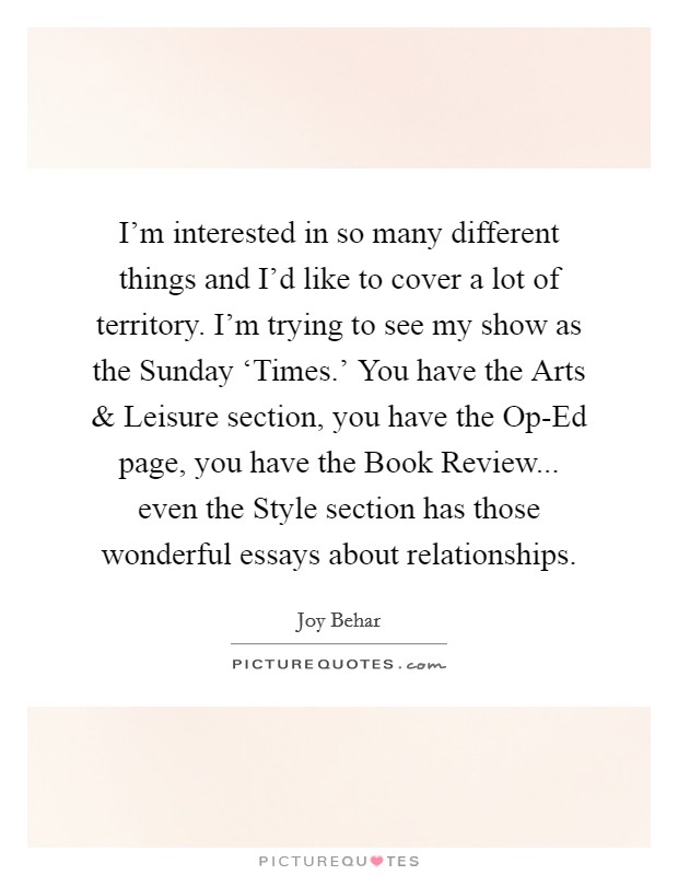 I'm interested in so many different things and I'd like to cover a lot of territory. I'm trying to see my show as the Sunday ‘Times.' You have the Arts and Leisure section, you have the Op-Ed page, you have the Book Review... even the Style section has those wonderful essays about relationships. Picture Quote #1