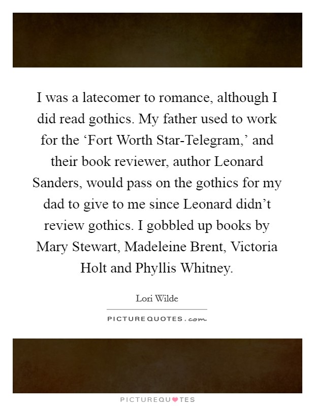 I was a latecomer to romance, although I did read gothics. My father used to work for the ‘Fort Worth Star-Telegram,' and their book reviewer, author Leonard Sanders, would pass on the gothics for my dad to give to me since Leonard didn't review gothics. I gobbled up books by Mary Stewart, Madeleine Brent, Victoria Holt and Phyllis Whitney. Picture Quote #1