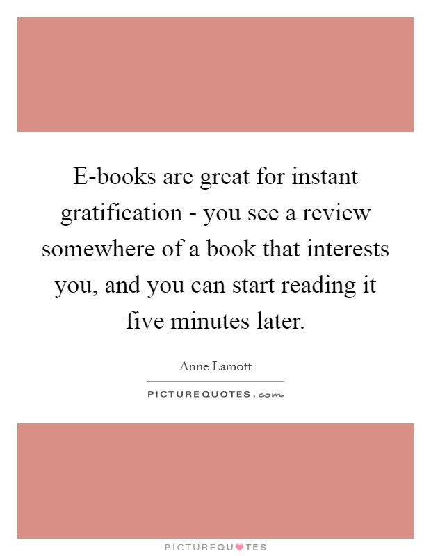 E-books are great for instant gratification - you see a review somewhere of a book that interests you, and you can start reading it five minutes later. Picture Quote #1