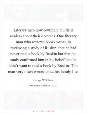 Literary men now routinely tell their readers about their divorces. One literary man who reviews books wrote, in reviewing a study of Ruskin, that he had never read a book by Ruskin but that the study confirmed him in his belief that he didn’t want to read a book by Ruskin. This man very often writes about his family life Picture Quote #1