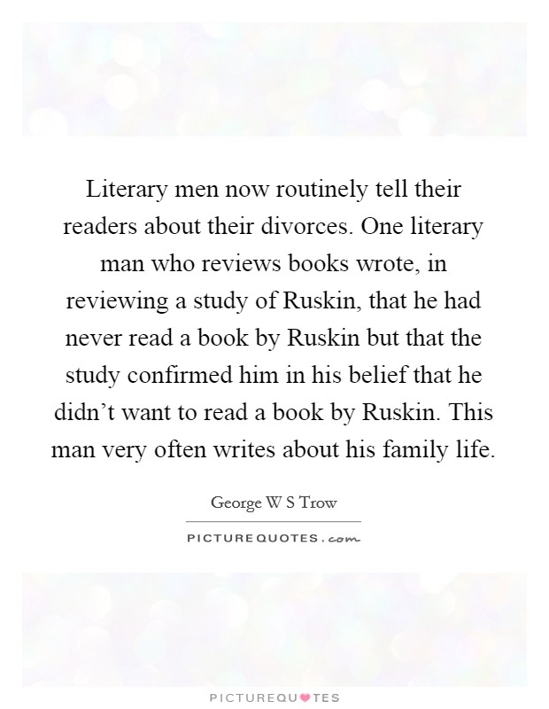 Literary men now routinely tell their readers about their divorces. One literary man who reviews books wrote, in reviewing a study of Ruskin, that he had never read a book by Ruskin but that the study confirmed him in his belief that he didn't want to read a book by Ruskin. This man very often writes about his family life. Picture Quote #1