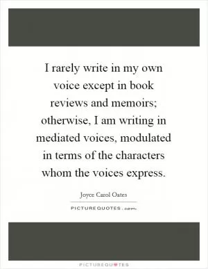 I rarely write in my own voice except in book reviews and memoirs; otherwise, I am writing in mediated voices, modulated in terms of the characters whom the voices express Picture Quote #1