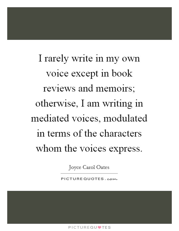 I rarely write in my own voice except in book reviews and memoirs; otherwise, I am writing in mediated voices, modulated in terms of the characters whom the voices express. Picture Quote #1