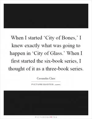When I started ‘City of Bones,’ I knew exactly what was going to happen in ‘City of Glass.’ When I first started the six-book series, I thought of it as a three-book series Picture Quote #1