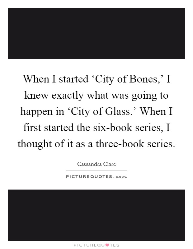 When I started ‘City of Bones,' I knew exactly what was going to happen in ‘City of Glass.' When I first started the six-book series, I thought of it as a three-book series. Picture Quote #1