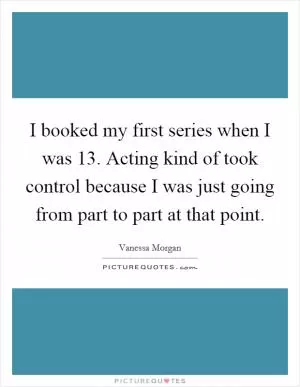I booked my first series when I was 13. Acting kind of took control because I was just going from part to part at that point Picture Quote #1