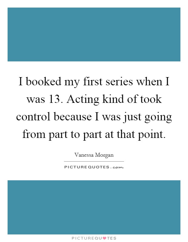 I booked my first series when I was 13. Acting kind of took control because I was just going from part to part at that point. Picture Quote #1