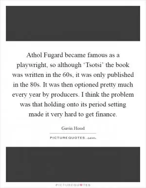 Athol Fugard became famous as a playwright, so although ‘Tsotsi’ the book was written in the  60s, it was only published in the  80s. It was then optioned pretty much every year by producers. I think the problem was that holding onto its period setting made it very hard to get finance Picture Quote #1