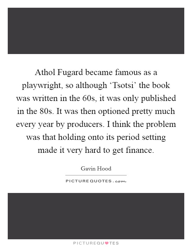 Athol Fugard became famous as a playwright, so although ‘Tsotsi' the book was written in the  60s, it was only published in the  80s. It was then optioned pretty much every year by producers. I think the problem was that holding onto its period setting made it very hard to get finance. Picture Quote #1