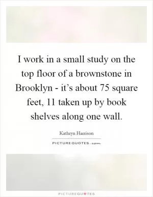 I work in a small study on the top floor of a brownstone in Brooklyn - it’s about 75 square feet, 11 taken up by book shelves along one wall Picture Quote #1