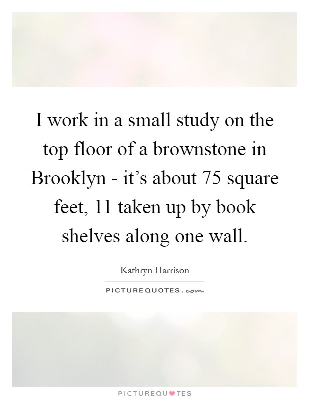 I work in a small study on the top floor of a brownstone in Brooklyn - it's about 75 square feet, 11 taken up by book shelves along one wall. Picture Quote #1