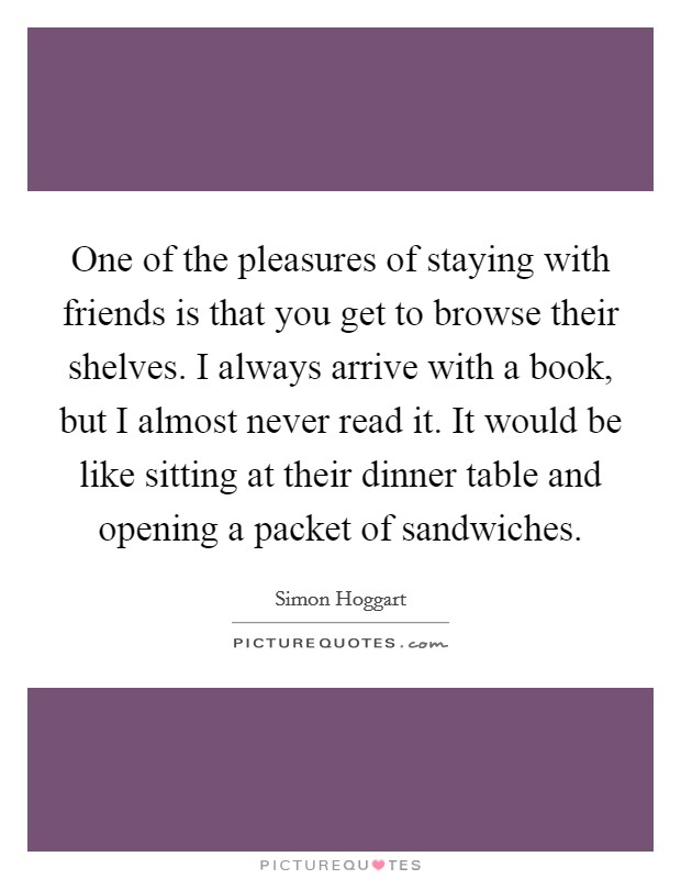 One of the pleasures of staying with friends is that you get to browse their shelves. I always arrive with a book, but I almost never read it. It would be like sitting at their dinner table and opening a packet of sandwiches. Picture Quote #1