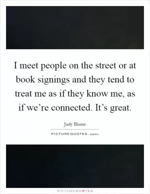 I meet people on the street or at book signings and they tend to treat me as if they know me, as if we’re connected. It’s great Picture Quote #1