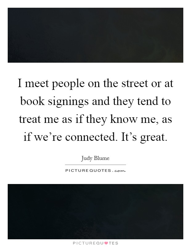 I meet people on the street or at book signings and they tend to treat me as if they know me, as if we're connected. It's great. Picture Quote #1