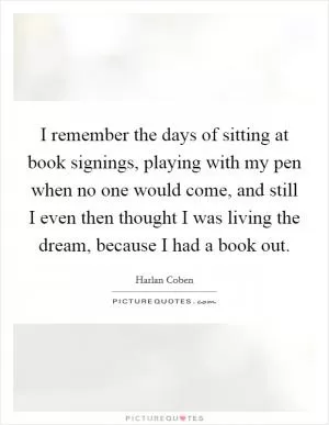 I remember the days of sitting at book signings, playing with my pen when no one would come, and still I even then thought I was living the dream, because I had a book out Picture Quote #1