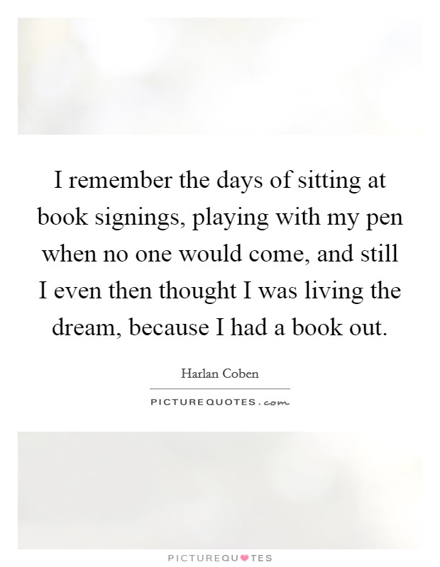 I remember the days of sitting at book signings, playing with my pen when no one would come, and still I even then thought I was living the dream, because I had a book out. Picture Quote #1