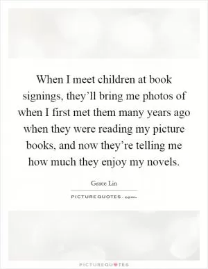 When I meet children at book signings, they’ll bring me photos of when I first met them many years ago when they were reading my picture books, and now they’re telling me how much they enjoy my novels Picture Quote #1