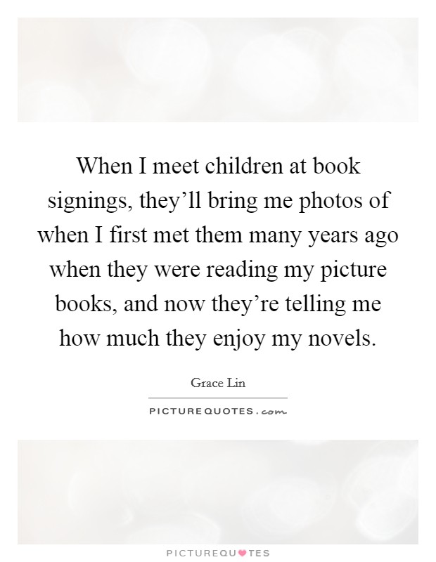 When I meet children at book signings, they'll bring me photos of when I first met them many years ago when they were reading my picture books, and now they're telling me how much they enjoy my novels. Picture Quote #1