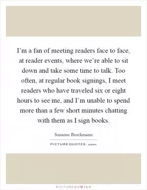 I’m a fan of meeting readers face to face, at reader events, where we’re able to sit down and take some time to talk. Too often, at regular book signings, I meet readers who have traveled six or eight hours to see me, and I’m unable to spend more than a few short minutes chatting with them as I sign books Picture Quote #1