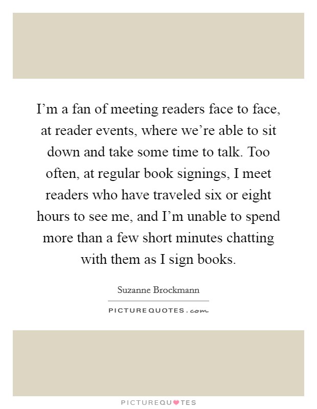 I'm a fan of meeting readers face to face, at reader events, where we're able to sit down and take some time to talk. Too often, at regular book signings, I meet readers who have traveled six or eight hours to see me, and I'm unable to spend more than a few short minutes chatting with them as I sign books. Picture Quote #1
