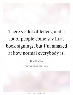 There’s a lot of letters, and a lot of people come say hi at book signings, but I’m amazed at how normal everybody is Picture Quote #1