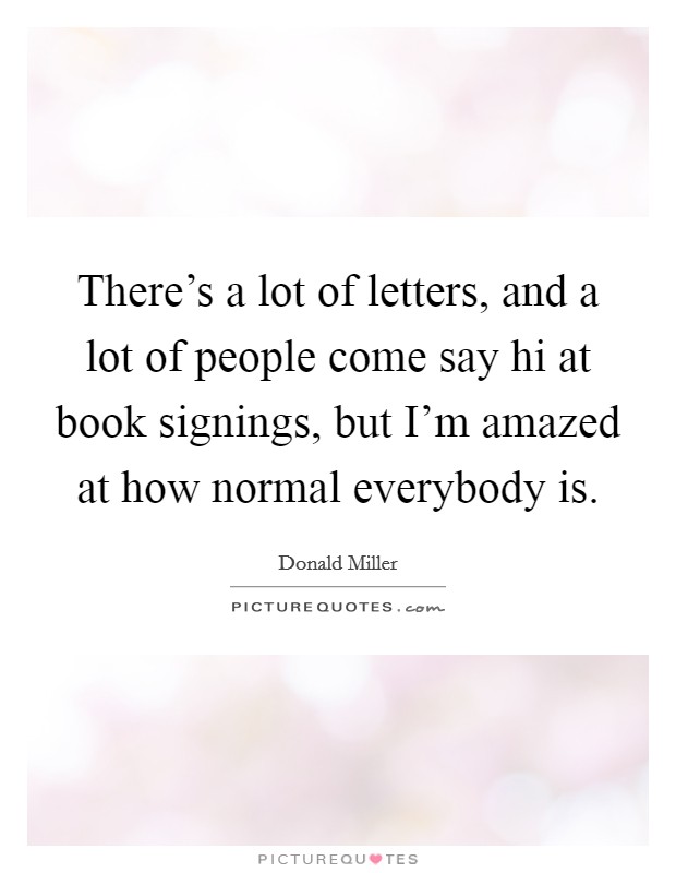 There's a lot of letters, and a lot of people come say hi at book signings, but I'm amazed at how normal everybody is. Picture Quote #1