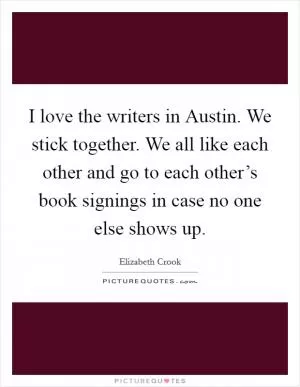 I love the writers in Austin. We stick together. We all like each other and go to each other’s book signings in case no one else shows up Picture Quote #1