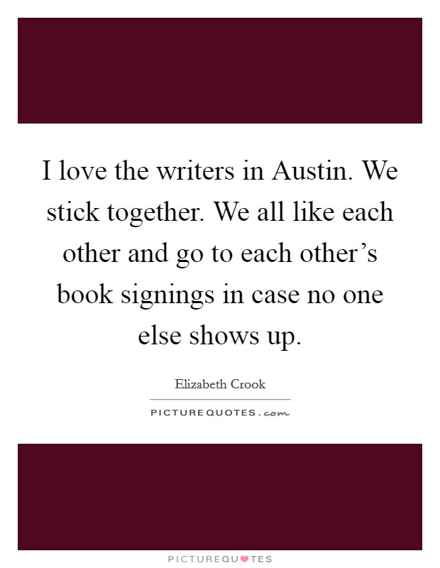 I love the writers in Austin. We stick together. We all like each other and go to each other's book signings in case no one else shows up. Picture Quote #1