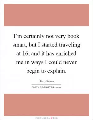 I’m certainly not very book smart, but I started traveling at 16, and it has enriched me in ways I could never begin to explain Picture Quote #1