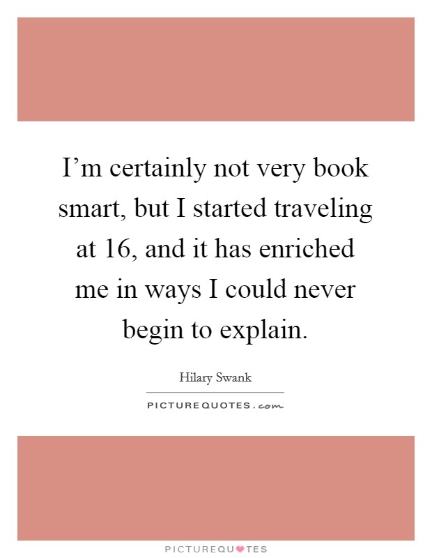 I'm certainly not very book smart, but I started traveling at 16, and it has enriched me in ways I could never begin to explain. Picture Quote #1